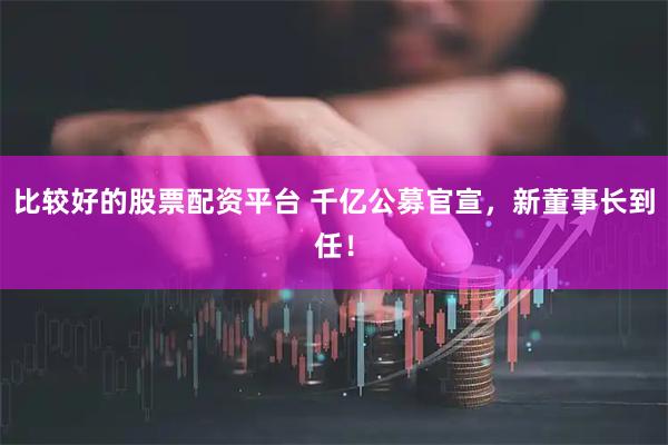 比较好的股票配资平台 千亿公募官宣，新董事长到任！