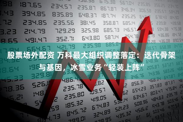 股票场外配资 万科最大组织调整落定：迭代骨架与基因，冰雪业务“轻装上阵”