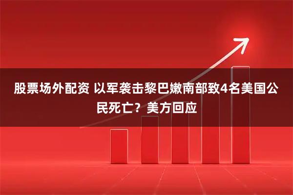 股票场外配资 以军袭击黎巴嫩南部致4名美国公民死亡？美方回应