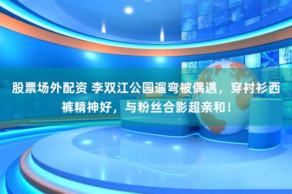 股票场外配资 李双江公园遛弯被偶遇，穿衬衫西裤精神好，与粉丝合影超亲和！