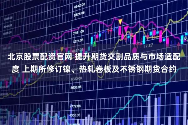 北京股票配资官网 提升期货交割品质与市场适配度 上期所修订镍、热轧卷板及不锈钢期货合约