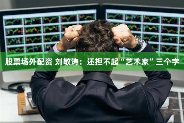 股票场外配资 刘敏涛：还担不起“艺术家”三个字