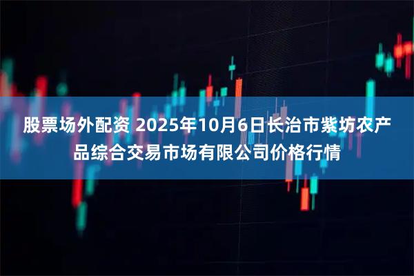 股票场外配资 2025年10月6日长治市紫坊农产品综合交易市场有限公司价格行情