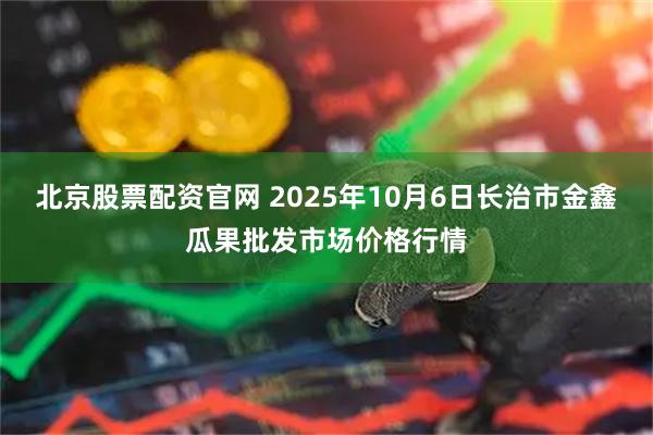 北京股票配资官网 2025年10月6日长治市金鑫瓜果批发市场价格行情