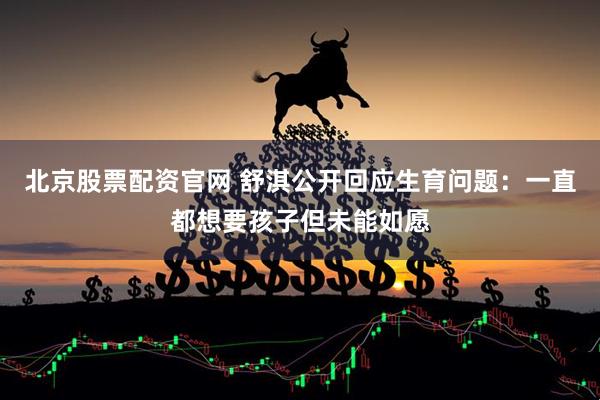 北京股票配资官网 舒淇公开回应生育问题：一直都想要孩子但未能如愿
