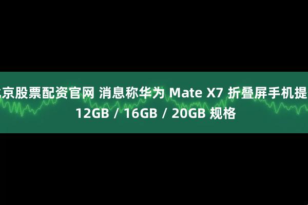 北京股票配资官网 消息称华为 Mate X7 折叠屏手机提供 12GB / 16GB / 20GB 规格