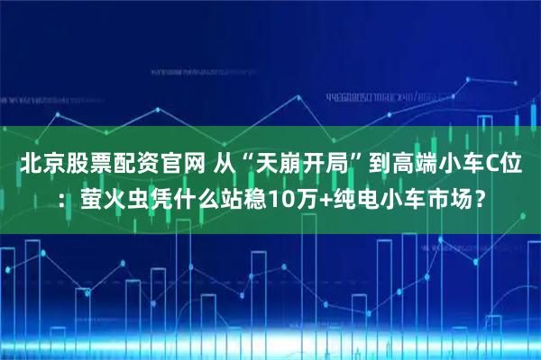 北京股票配资官网 从“天崩开局”到高端小车C位:萤火虫凭什么站稳10万+纯电小车市场?
