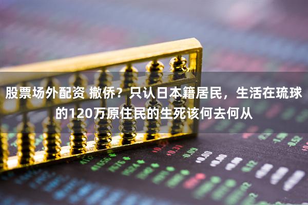 股票场外配资 撤侨？只认日本籍居民，生活在琉球的120万原住民的生死该何去何从