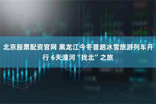 北京股票配资官网 黑龙江今冬首趟冰雪旅游列车开行 6天漠河“找北”之旅