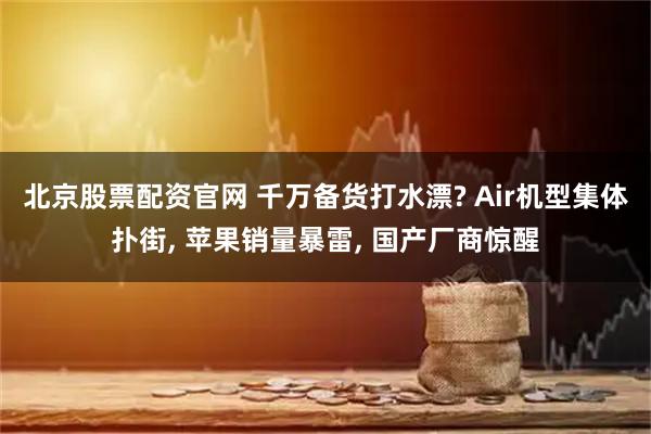 北京股票配资官网 千万备货打水漂? Air机型集体扑街, 苹果销量暴雷, 国产厂商惊醒