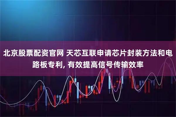 北京股票配资官网 天芯互联申请芯片封装方法和电路板专利, 有效提高信号传输效率