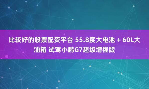 比较好的股票配资平台 55.8度大电池 + 60L大油箱 试驾小鹏G7超级增程版