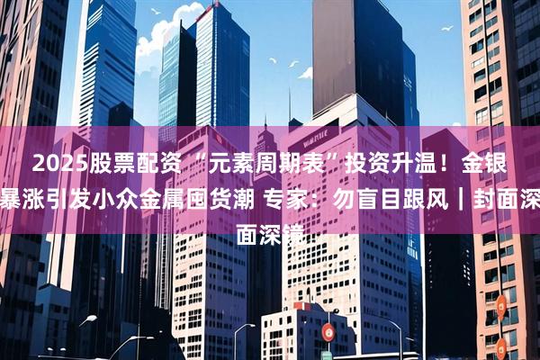 2025股票配资 “元素周期表”投资升温！金银价暴涨引发小众金属囤货潮 专家：勿盲目跟风｜封面深镜