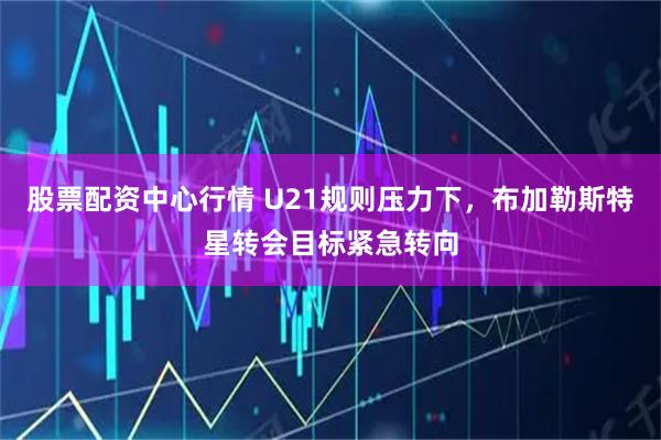 股票配资中心行情 U21规则压力下，布加勒斯特星转会目标紧急转向