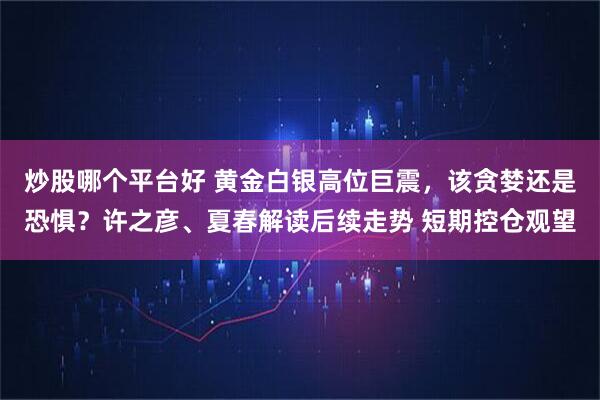 炒股哪个平台好 黄金白银高位巨震，该贪婪还是恐惧？许之彦、夏春解读后续走势 短期控仓观望