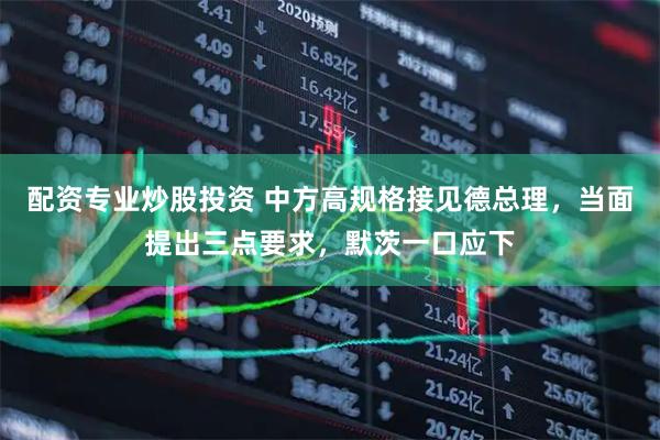 配资专业炒股投资 中方高规格接见德总理，当面提出三点要求，默茨一口应下