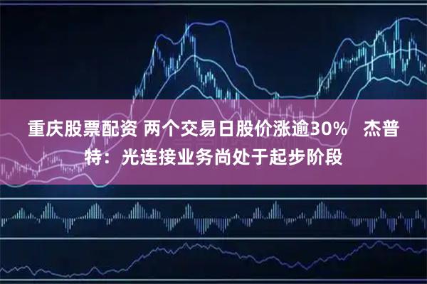重庆股票配资 两个交易日股价涨逾30%   杰普特：光连接业务尚处于起步阶段