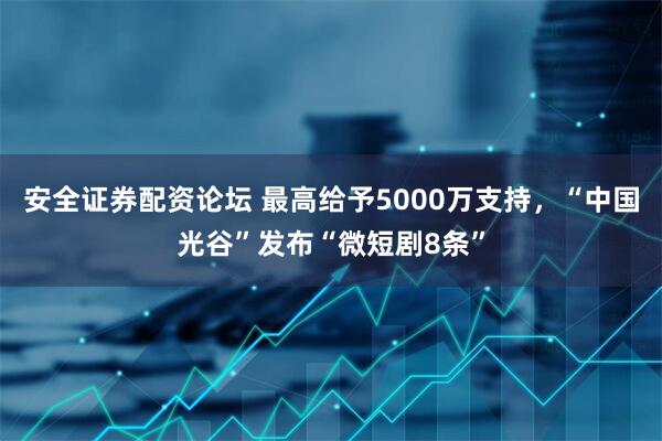 安全证券配资论坛 最高给予5000万支持，“中国光谷”发布“微短剧8条”