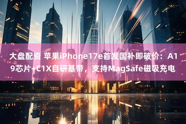 大盘配资 苹果iPhone17e首发国补即破价：A19芯片+C1X自研基带，支持MagSafe磁吸充电