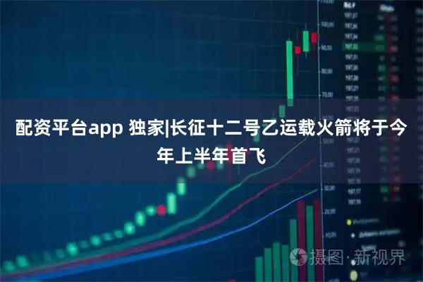 配资平台app 独家|长征十二号乙运载火箭将于今年上半年首飞