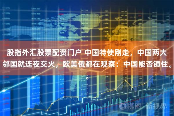 股指外汇股票配资门户 中国特使刚走，中国两大邻国就连夜交火，欧美俄都在观察：中国能否镇住。