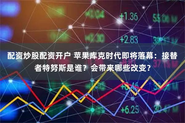 配资炒股配资开户 苹果库克时代即将落幕：接替者特努斯是谁？会带来哪些改变？