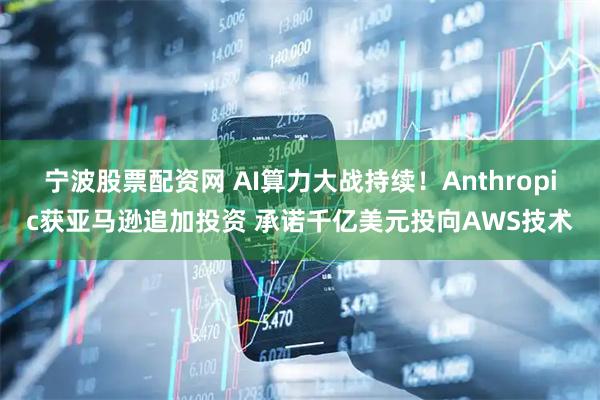 宁波股票配资网 AI算力大战持续！Anthropic获亚马逊追加投资 承诺千亿美元投向AWS技术