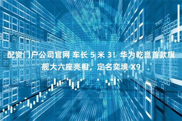 配资门户公司官网 车长 5 米 3！华为乾崑首款旗舰大六座亮相，定名奕境 X9