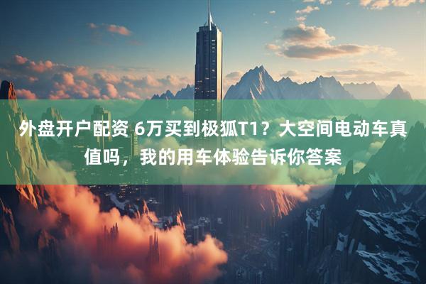 外盘开户配资 6万买到极狐T1？大空间电动车真值吗，我的用车体验告诉你答案