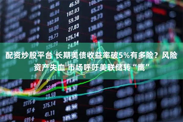 配资炒股平台 长期美债收益率破5%有多险？风险资产失血 市场呼吁美联储转“鹰”