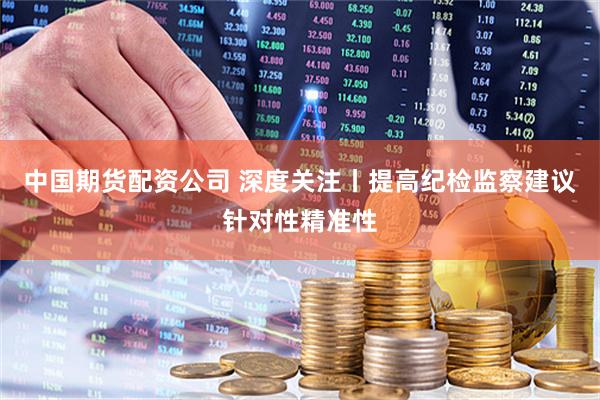 中国期货配资公司 深度关注丨提高纪检监察建议针对性精准性