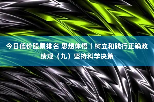 今日低价股票排名 思想体悟丨树立和践行正确政绩观（九）坚持科学决策
