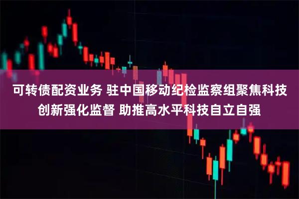 可转债配资业务 驻中国移动纪检监察组聚焦科技创新强化监督 助推高水平科技自立自强