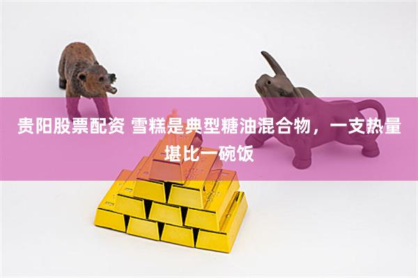 贵阳股票配资 雪糕是典型糖油混合物，一支热量堪比一碗饭