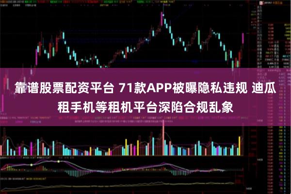 靠谱股票配资平台 71款APP被曝隐私违规 迪瓜租手机等租机平台深陷合规乱象