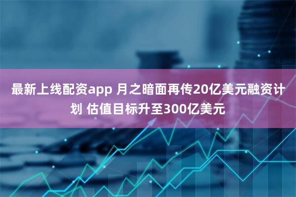 最新上线配资app 月之暗面再传20亿美元融资计划 估值目标升至300亿美元