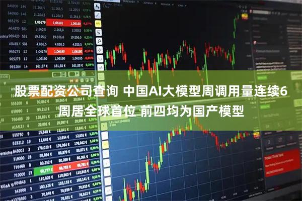 股票配资公司查询 中国AI大模型周调用量连续6周居全球首位 前四均为国产模型