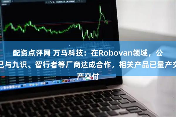 配资点评网 万马科技：在Robovan领域，公司已与九识、智行者等厂商达成合作，相关产品已量产交付