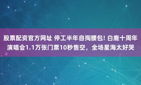 股票配资官方网址 停工半年自掏腰包! 白鹿十周年演唱会1.1万张门票10秒售空，全场星海太好哭