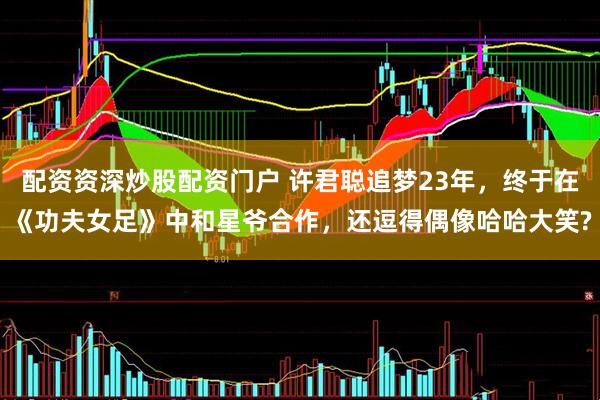 配资资深炒股配资门户 许君聪追梦23年，终于在《功夫女足》中和星爷合作，还逗得偶像哈哈大笑?